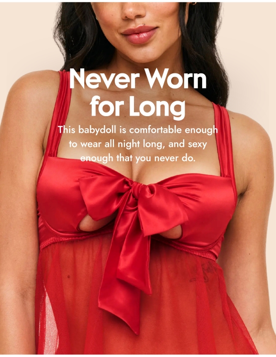 Never Worn for Long. This babydoll is comfortable enough to wear all night long, and sexy enough that you never do.