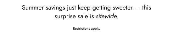 Summer savings just keep getting sweeter - this surprise sale is sitewide. Restrictions apply.