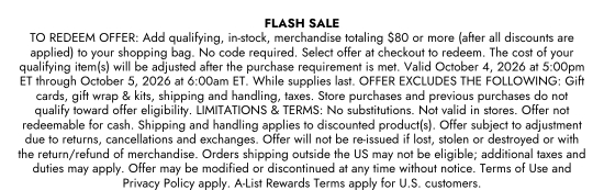 Flash sale. TO REDEEM OFFER - Add qualifying, in-stock, merchandise totaling 80 dollars or more (after all discounts are applied) to your shopping bag. No code required. Select offer at checkout to redeem. The cost of your qualifying item(s) will be adjusted after the purchase requirement is met. Valid October 4, 2026 at 5:00pm ET through October 5, 2026 at 6:00am ET. While supplies last. OFFER EXCLUDES THE FOLLOWING - Gift cards, gift wrap and kits, shipping and handling, taxes. Store purchases and previous purchases do not qualify toward offer eligibility. LIMITATIONS and TERMS - No substitutions. Not valid in stores. Offer not redeemable for cash. Shipping and handling applies to discounted product(s). Offer subject to adjustment due to returns, cancellations and exchanges. Offer will not be re-issued if lost, stolen or destroyed or with the return/refund of merchandise. Orders shipping outside the US may not be eligible; additional taxes and duties may apply. Offer may be modified or discontinued at any time without notice. Terms of Use and Privacy Policy apply. A-List Rewards Terms apply for U.S. customers.