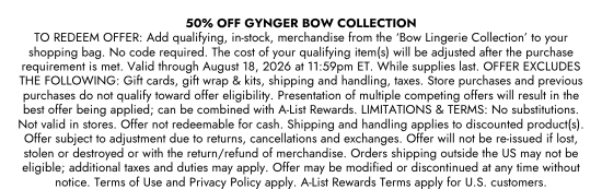50 percent OFF GYNGER BOW COLLECTION. TO REDEEM OFFER: Add qualifying, in-stock, merchandise from the Bow Lingerie Collection to your shopping bag. No code required. The cost of your qualifying item(s) will be adjusted after the purchase requirement is met. Valid through August 18, 2026 at 11:59pm ET. While supplies last. OFFER EXCLUDES THE FOLLOWING: Gift cards, gift wrap and kits, shipping and handling, taxes. Store purchases and previous purchases do not qualify toward offer eligibility. Presentation of multiple competing offers will result in the best offer being applied; can be combined with A-List Rewards. LIMITATIONS and TERMS: No substitutions. Not valid in stores. Offer not redeemable for cash. Shipping and handling applies to discounted product(s). Offer subject to adjustment due to returns, cancellations and exchanges. Offer will not be re-issued if lost, stolen or destroyed or with the return/refund of merchandise. Orders shipping outside the US may not be eligible; additional taxes and duties may apply. Offer may be modified or discontinued at any time without notice. Terms of Use and Privacy Policy apply. A-List Rewards Terms apply for U.S. customers.