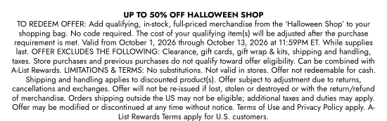 UP TO 50 PERCENT OFF HALLOWEEN SHOP. TO REDEEM OFFER: Add qualifying, in-stock, full-priced merchandise from the HALLOWEEN SHOP to your shopping bag. No code required. The cost of your qualifying item(s) will be adjusted after the purchase requirement is met. Valid from October 1, 2026 through October 13, 2026 at 11:59PM ET. While supplies last. OFFER EXCLUDES THE FOLLOWING: Clearance, gift cards, gift wrap and kits, shipping and handling, taxes. Store purchases and previous purchases do not qualify toward offer eligibility. Can be combined with A-List Rewards. LIMITATIONS and TERMS: No substitutions. Not valid in stores. Offer not redeemable for cash. Shipping and handling applies to discounted product(s). Offer subject to adjustment due to returns, cancellations and exchanges. Offer will not be re-issued if lost, stolen or destroyed or with the return/refund of merchandise. Orders shipping outside the US may not be eligible; additional taxes and duties may apply. Offer may be modified or discontinued at any time without notice. Terms of Use and Privacy Policy apply. A-List Rewards Terms apply for U.S. customers.