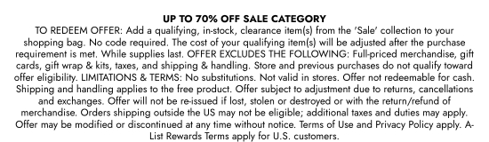 UP TO 70 percent OFF SALE CATEGORY. TO REDEEM OFFER: Add a qualifying, in-stock, clearance item(s) from the SALE collection to your shopping bag. No code required. The cost of your qualifying item(s) will be adjusted after the purchase requirement is met. While supplies last. OFFER EXCLUDES THE FOLLOWING: Full-priced merchandise, gift cards, gift wrap and kits, taxes, and shipping and handling. Store and previous purchases do not qualify toward offer eligibility. LIMITATIONS and TERMS: No substitutions. Not valid in stores. Offer not redeemable for cash. Shipping and handling applies to the free product. Offer subject to adjustment due to returns, cancellations and exchanges. Offer will not be re-issued if lost, stolen or destroyed or with the return/refund of merchandise. Orders shipping outside the US may not be eligible; additional taxes and duties may apply. Offer may be modified or discontinued at any time without notice. Terms of Use and Privacy Policy apply. A-List Rewards Terms apply for U.S. customers.