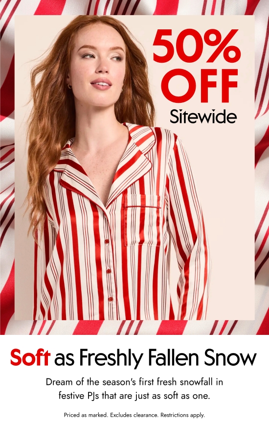 50 percent off sitewide. Soft as Freshly Fallen Snow. Dream of the first fresh snowfall of this season in festive PJs that are just as soft as one. Priced as marked. Excludes clearance. Restrictions apply.