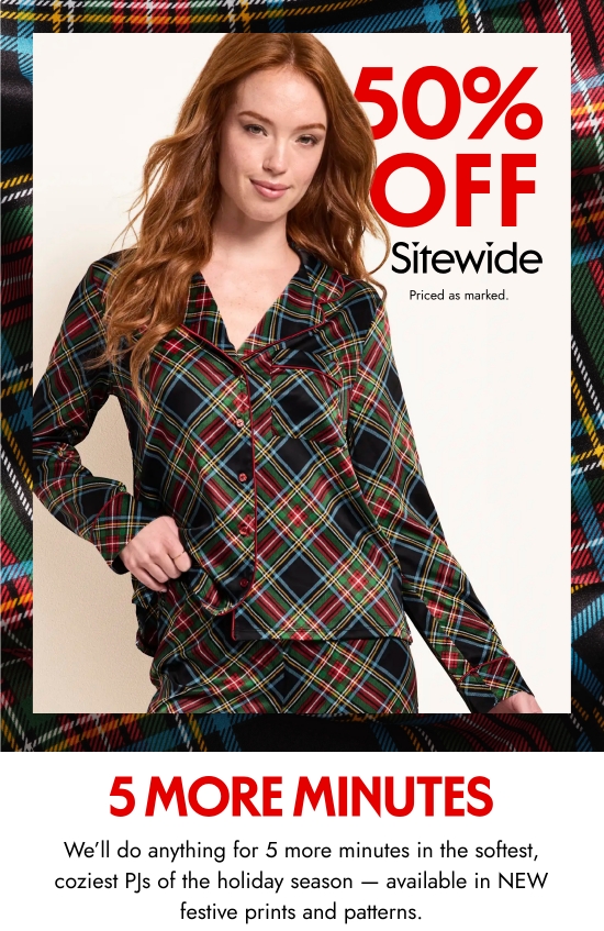 Sleepwear 50 percent off sitewide. 5 more minutes. Priced as marked. We will do anything for 5 more minutes in the softest, coziest PJs of the holiday season - available in NEW festive prints and patterns.