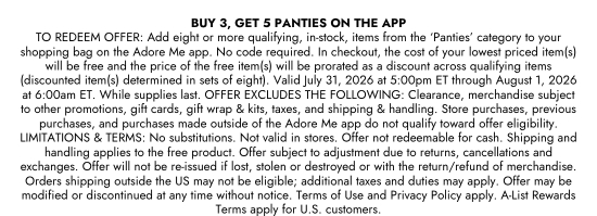 BUY 3, GET 5 PANTIES ON THE APP TO REDEEM OFFER: Add eight or more qualifying, in-stock, items from the PANTIES category to your shopping bag on the Adore Me app. No code required. In checkout, the cost of your lowest priced item(s) will be free and the price of the free item(s) will be prorated as a discount across qualifying items (discounted item(s) determined in sets of eight). Valid July 31, 2026 at 5:00pm ET through August 1, 2026 at 6:00am ET. While supplies last. OFFER EXCLUDES THE FOLLOWING: Clearance, merchandise subject to other promotions, gift cards, gift wrap and kits, taxes, and shipping and handling. Store purchases, previous purchases, and purchases made outside of the Adore Me app do not qualify toward offer eligibility. LIMITATIONS and TERMS: No substitutions. Not valid in stores. Offer not redeemable for cash. Shipping and handling applies to the free product. Offer subject to adjustment due to returns, cancellations and exchanges. Offer will not be re-issued if lost, stolen or destroyed or with the return/refund of merchandise. Orders shipping outside the US may not be eligible; additional taxes and duties may apply. Offer may be modified or discontinued at any time without notice. Terms of Use and Privacy Policy apply. A-List Rewards Terms apply for U.S. customers.