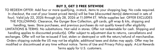 BUY 2, GET 2 FREE SITEWIDE. TO REDEEM OFFER: Add four or more qualifying, in-stock, items to your shopping bag. No code required. In checkout, the cost of your lowest priced item(s) will be free (discounted item(s) determined in sets of four). Valid July 22, 2026 through July 28, 2026 at 11:59PM ET. While supplies last. OFFER EXCLUDES THE FOLLOWING: Clearance, the Gynger Bow Collection, gift cards, gift wrap and kits, shipping and handling, taxes. Store purchases, and previous purchases do not qualify toward offer eligibility. LIMITATIONS and TERMS: No substitutions. Not valid in stores. Offer not redeemable for cash. Shipping and handling applies to discounted product(s). Offer subject to adjustment due to returns, cancellations and exchanges. Offer will not be re-issued if lost, stolen or destroyed or with the return/refund of merchandise. Orders shipping outside the US may not be eligible; additional taxes and duties may apply. Offer may be modified or discontinued at any time without notice. Terms of Use and Privacy Policy apply. A-List Rewards Terms apply for U.S. customers.
