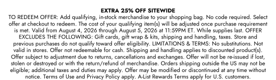 EXTRA 25 Percent OFF SITEWIDE. TO REDEEM OFFER: Add qualifying, in-stock merchandise to your shopping bag. No code required. Select offer at checkout to redeem. The cost of your qualifying item(s) will be adjusted once purchase requirement is met. Valid from August 4, 2026 through August 5, 2026 at 11:59 PM ET. While supplies last. OFFER EXCLUDES THE FOLLOWING: Gift cards, gift wrap and kits, shipping and handling, taxes. Store and previous purchases do not qualify toward offer eligibility. LIMITATIONS and TERMS: No substitutions. Not valid in stores. Offer not redeemable for cash. Shipping and handling applies to discounted product(s). Offer subject to adjustment due to returns, cancellations and exchanges. Offer will not be re-issued if lost, stolen or destroyed or with the return/refund of merchandise. Orders shipping outside the US may not be eligible; additional taxes and duties may apply. Offer may be modified or discontinued at any time without notice. Terms of Use and Privacy Policy apply. A-List Rewards Terms apply for U.S. customers.