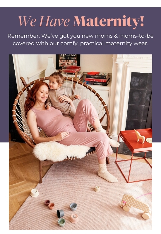 We Have Maternity! Remember: We’ve got you new moms and moms-to-be covered with our comfy, practical maternity wear.