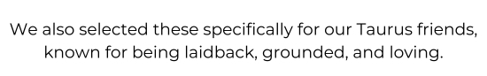 We also selected these specifically for our Taurus friends, known for being laidback, grounded, and loving.