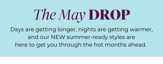The May Drop - Days are getting longer, nights are getting warmer, and our NEW summer-ready styles are here to get you through the hot months ahead.