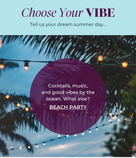 Choose Your VIBE - Tell us your dream summer day... Cocktails, music, and good vibes by the ocean. What else? BEACH PARTY 