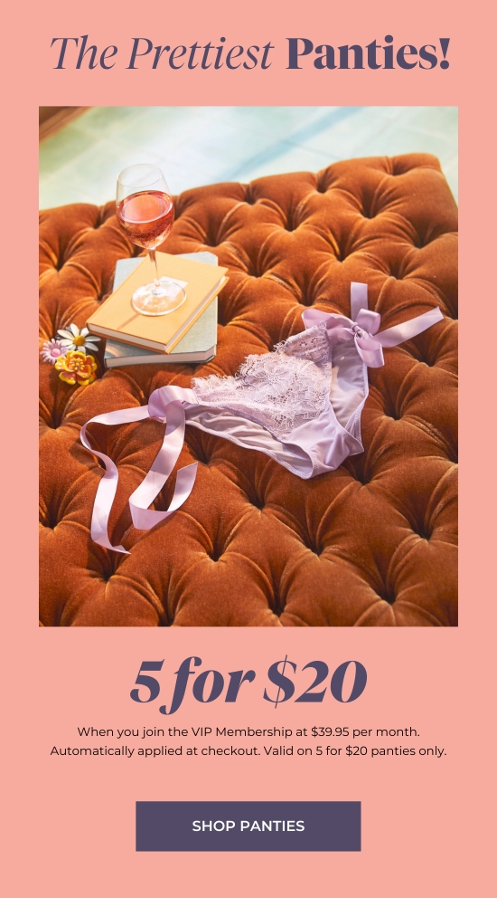 The Prettiest Panties - 5 for 20 when you join the VIP Membership at 39.95 per month. Automatically applied at checkout. Valid on 5 for 20 panties only.
