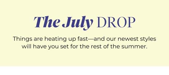 The July DROP - Things are heating up fast-and our newest styles will have you set for the rest of the summer.