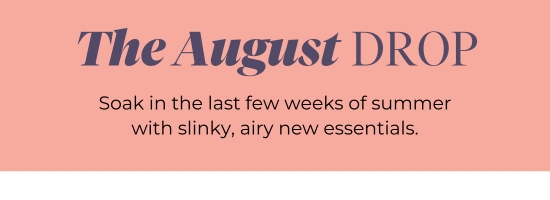 The AUGUST Drop - Soak in the last few weeks of summer with slinky, airy new essentials.