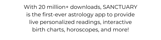 With more than 20 million downloads, SANCTUARY is the first-ever astrology app to provide live personalized readings, interactive birth charts, horoscopes, and more.