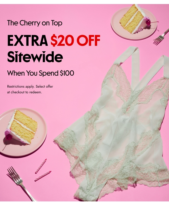 The Cherry on Top. EXTRA 20 dollars OFF Sitewide When You Spend 100 dollars. Restrictions apply. Select offer at checkout to redeem.