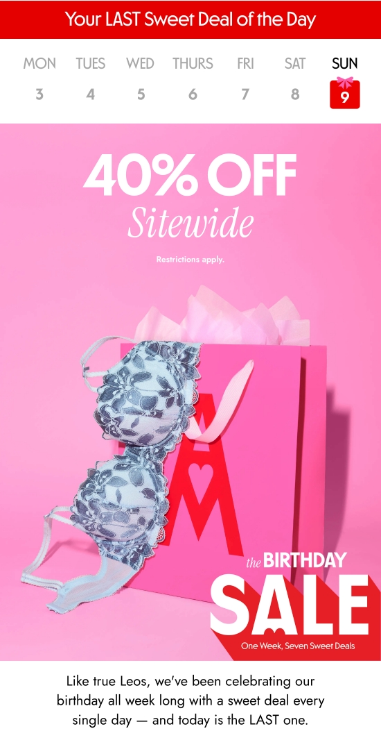 Your LAST Sweet Deal of the Day. 40 percent OFF Sitewide. Restrictions apply. Like true Leos, we have been celebrating our birthday all week long with a sweet deal every single day - and today is the LAST one.