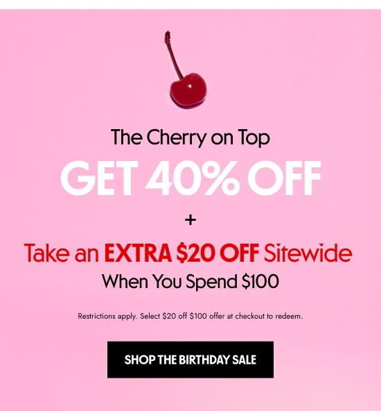 The Cherry on Top - Get 40 percent OFF plus Take an EXTRA 20 dollars OFF Sitewide. When You Spend 100 dollars. Restrictions apply. Select 20 dollars off 100 dollars offer at checkout to redeem.