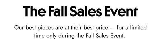 The Fall Sales Event - Our best pieces are at their best price for a limited time only during the Fall Sales Event.