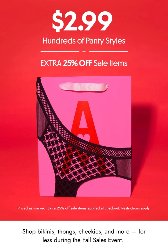 2.99 dollars hundreds of panty styles plus extra 25 percent off sale items. Priced as marked. Extra 25 percent off sale items applied at checkout. Restrictions apply. Shop bikinis, thongs, cheekies, and more - for less during the Fall Sales Event. 