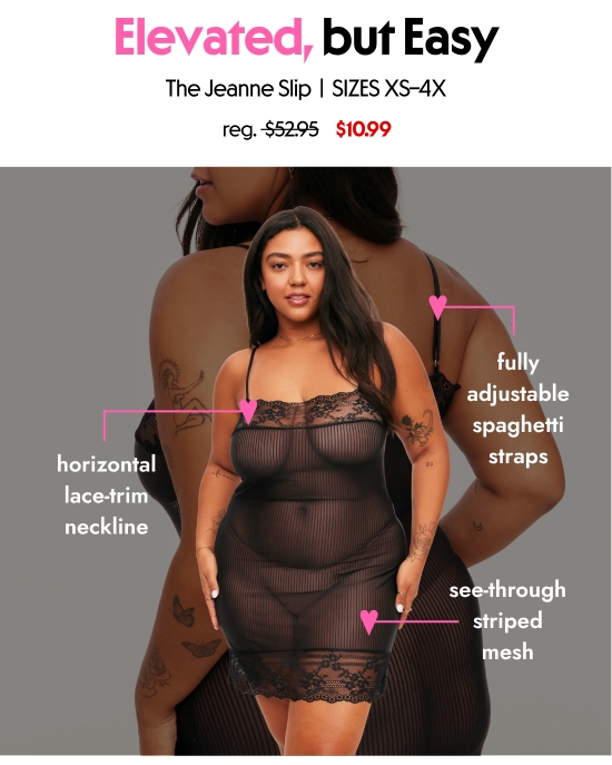 Elevated, but easy. The Jeanne Slip, SIZES XS–4X, 10.99 dollars. Horizontal lace-trim neckline, fully adjustable spaghetti straps, see-through striped mesh