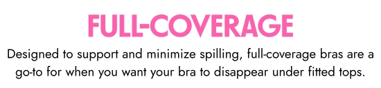Full Coverage. Designed to support and minimize spilling, full-coverage bras are a go-to for when you want your bra to disappear under fitted tops.