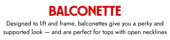 Balconette. Designed to lift and frame, balconettes give you a perky and supported look - and are perfect for tops with open necklines