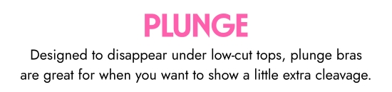 Plunge. Designed to disappear under low-cut tops, plunge bras are great for when you want to show a little extra cleavage.