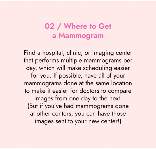 Where to get a mammogram. Find a hospital, clinic or imaging center that performs multiple mammograms per day, which will make scheduling easier for you. If possible, have all your mammograms done at the same location to make it easier for doctors to compare images from one day to the next.