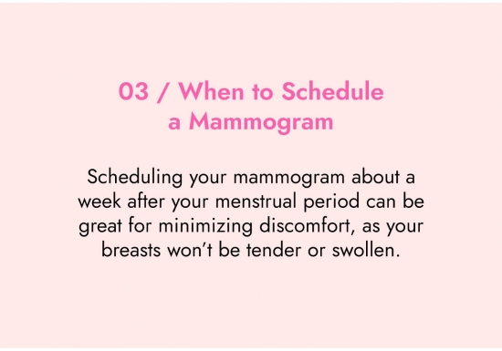 When to schedule a mammogram. Scheduling your mammogram about a week after your menstrual period can be great for minimising discomfort, as your breasts will not be tender or swollen.