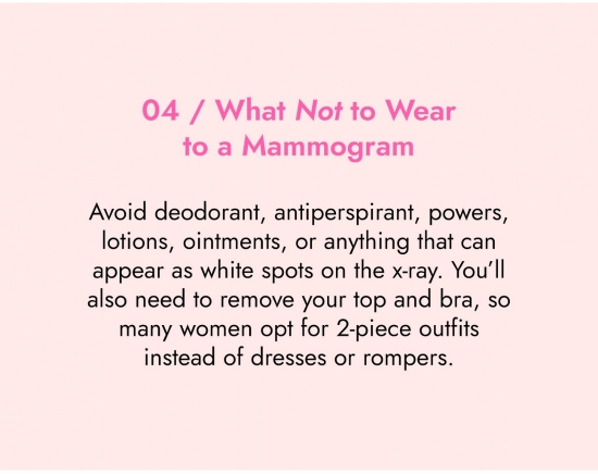 What not to wear to a mammogram. Avoid deodorant, antiperspirant, powers, lotions, ointments or anything that can appears as white spots on the x-ray. You will also need to remove your top bra, so many women opt for 2-pieces outfits instead of dresses or rompers.