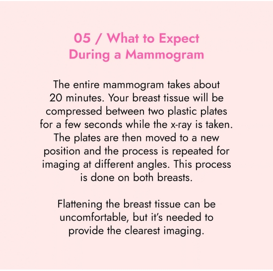 What to expect during a mammogram. The entire mammogram takes about 20 minutes. Your breast tissue will be compressed between 2 plastic plates for a few seconds while the x-ray is taken. The plates are then removed to a new position and the process is repeated for imaging at different angles. This process iis done on both breasts.
