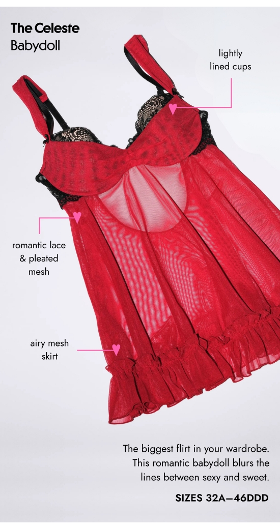The Celeste Babydoll. Lightly lined cups, romantic lace and pleated mesh, airy mesh skirt. The biggest flirt in your wardrobe. This romantic babydoll blurs the lines between sexy and sweet. SIZES 32A–46DDD