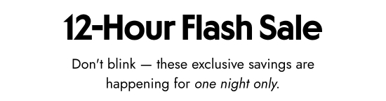 12 hours flash sale. Do not blink - these exclusive savings are happening for one night only.