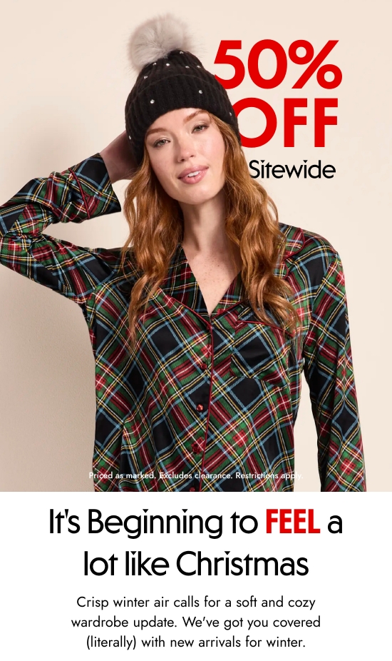 50 Percent OFF Sitewide. Priced as marked. Excludes clearance. Restrictions apply. 
It Is Beginning to FEEL a lot like Christmas. Crisp winter air calls for a soft and cozy wardrobe update. We have got you covered (literally) with new arrivals for winter.