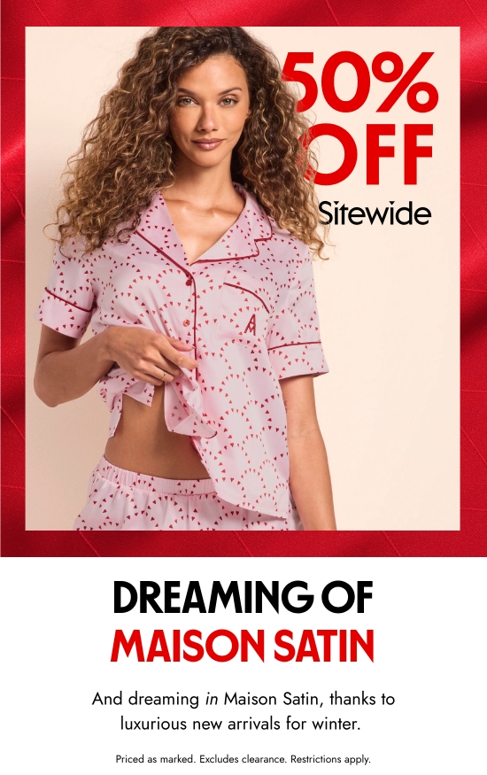 Dreaming of maison satin. And dreaming in Maison Satin, thanks to luxurious new arrivals for winter. Priced as marked. Excludes clearance. Restrictions apply.