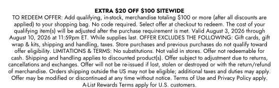 EXTRA 20 dollars OFF 100 dollars SITEWIDE. TO REDEEM OFFER: Add qualifying, in-stock, merchandise totaling 100 dollars or more (after all discounts are applied) to your shopping bag. No code required. Select offer at checkout to redeem. The cost of your qualifying item(s) will be adjusted after the purchase requirement is met. Valid August 3, 2026 through August 10, 2026 at 11:59pm ET. While supplies last. OFFER EXCLUDES THE FOLLOWING: Gift cards, gift wrap and kits, shipping and handling, taxes. Store purchases and previous purchases do not qualify toward offer eligibility. LIMITATIONS and TERMS: No substitutions. Not valid in stores. Offer not redeemable for cash. Shipping and handling applies to discounted product(s). Offer subject to adjustment due to returns, cancellations and exchanges. Offer will not be re-issued if lost, stolen or destroyed or with the return/refund of merchandise. Orders shipping outside the US may not be eligible; additional taxes and duties may apply. Offer may be modified or discontinued at any time without notice. Terms of Use and Privacy Policy apply. A-List Rewards Terms apply for U.S. customers.