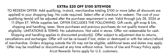 EXTRA 20 dollars OFF 100 dollars SITEWIDE. TO REDEEM OFFER: Add qualifying, in-stock, merchandise totaling 100 dollars or more (after all discounts are applied) to your shopping bag. No code required. Select offer at checkout to redeem. The cost of your qualifying item(s) will be adjusted after the purchase requirement is met. Valid through July 28, 2026 at 11:59pm ET. While supplies last. OFFER EXCLUDES THE FOLLOWING: Gift cards, gift wrap and kits, shipping and handling, taxes. Store purchases and previous purchases do not qualify toward offer eligibility. LIMITATIONS and TERMS: No substitutions. Not valid in stores. Offer not redeemable for cash. Shipping and handling applies to discounted product(s). Offer subject to adjustment due to returns, cancellations and exchanges. Offer will not be re-issued if lost, stolen or destroyed or with the return/refund of merchandise. Orders shipping outside the US may not be eligible; additional taxes and duties may apply. Offer may be modified or discontinued at any time without notice. Terms of Use and Privacy Policy apply. A-List Rewards Terms apply for U.S. customers.