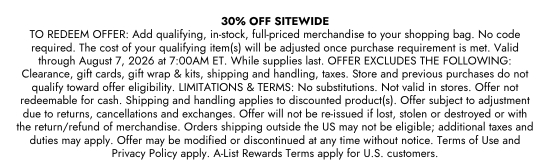 30 percent OFF SITEWIDE. TO REDEEM OFFER: Add qualifying, in-stock, full-priced merchandise to your shopping bag. No code required. The cost of your qualifying item(s) will be adjusted once purchase requirement is met. Valid through August 7, 2026 at 7:00AM ET. While supplies last. OFFER EXCLUDES THE FOLLOWING: Clearance, gift cards, gift wrap and kits, shipping and handling, taxes. Store and previous purchases do not qualify toward offer eligibility. LIMITATIONS and TERMS: No substitutions. Not valid in stores. Offer not redeemable for cash. Shipping and handling applies to discounted product(s). Offer subject to adjustment due to returns, cancellations and exchanges. Offer will not be re-issued if lost, stolen or destroyed or with the return/refund of merchandise. Orders shipping outside the US may not be eligible; additional taxes and duties may apply. Offer may be modified or discontinued at any time without notice. Terms of Use and Privacy Policy apply. A-List Rewards Terms apply for U.S. customers.