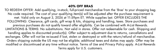 40 percent Off Bras. TO REDEEM OFFER: Add qualifying, in-stock, full-priced merchandise from the BRAS to your shopping bag. No code required. The cost of your qualifying item(s) will be adjusted after the purchase requirement is met. Valid only on August 3, 2026 at 11:59pm ET. While supplies last. OFFER EXCLUDES THE FOLLOWING: Clearance, gift cards, gift wrap and kits, shipping and handling, taxes. Store purchases and previous purchases do not qualify toward offer eligibility. Can be combined with A-List Rewards. LIMITATIONS and TERMS: No substitutions. Not valid in stores. Offer not redeemable for cash. Shipping and handling applies to discounted product(s). Offer subject to adjustment due to returns, cancellations and exchanges. Offer will not be re-issued if lost, stolen or destroyed or with the return/refund of merchandise. Orders shipping outside the US may not be eligible; additional taxes and duties may apply. Offer may be modified or discontinued at any time without notice. Terms of Use and Privacy Policy apply. A-List Rewards Terms apply for U.S. customers.
