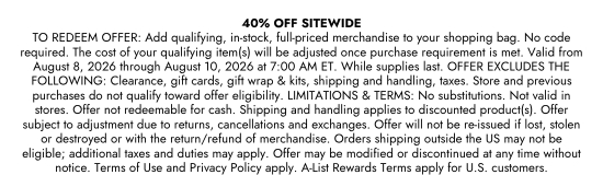 40 percent OFF SITEWIDE. TO REDEEM OFFER: Add qualifying, in-stock, full-priced merchandise to your shopping bag. No code required. The cost of your qualifying item(s) will be adjusted once purchase requirement is met. Valid from August 8, 2026 through August 10, 2026 at 7:00AM ET. While supplies last. OFFER EXCLUDES THE FOLLOWING: Clearance, gift cards, gift wrap & kits, shipping and handling, taxes. Store and previous purchases do not qualify toward offer eligibility. LIMITATIONS & TERMS: No substitutions. Not valid in stores. Offer not redeemable for cash. Shipping and handling applies to discounted product(s). Offer subject to adjustment due to returns, cancellations and exchanges. Offer will not be re-issued if lost, stolen or destroyed or with the return or refund of merchandise. Orders shipping outside the US may not be eligible; additional taxes and duties may apply. Offer may be modified or discontinued at any time without notice. Terms of Use and Privacy Policy apply. A-List Rewards Terms apply for U.S. customers.