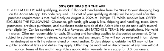 50 percent Off Bras ON THE APP TO REDEEM OFFER: Add qualifying, in-stock, full-priced merchandise from the BRAS to your shopping bag on the Adore Me app. No code required. The cost of your qualifying item(s) will be adjusted after the purchase requirement is met. Valid only on August 3, 2026 at 11:59pm ET. While supplies last. OFFER EXCLUDES THE FOLLOWING: Clearance, gift cards, gift wrap and kits, shipping and handling, taxes. Store purchases, previous purchases, and purchases made outside of the Adore Me app do not qualify toward offer eligibility. Can be combined with A-List Rewards. LIMITATIONS and TERMS: No substitutions. Not valid in stores. Offer not redeemable for cash. Shipping and handling applies to discounted product(s). Offer subject to adjustment due to returns, cancellations and exchanges. Offer will not be re-issued if lost, stolen or destroyed or with the return/refund of merchandise. Orders shipping outside the US may not be eligible; additional taxes and duties may apply. Offer may be modified or discontinued at any time without notice. Terms of Use and Privacy Policy apply. A-List Rewards Terms apply for U.S. customers.