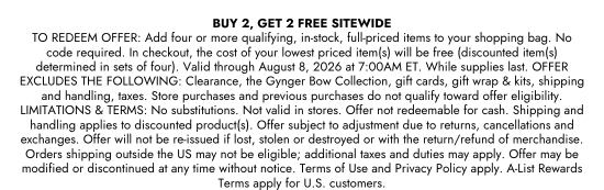 BUY 2, GET 2 FREE SITEWIDE. TO REDEEM OFFER: Add four or more qualifying, in-stock, full-priced items to your shopping bag. No code required. In checkout, the cost of your lowest priced item(s) will be free (discounted item(s) determined in sets of four). Valid through August 8, 2026 at 7:00AM ET. While supplies last. OFFER EXCLUDES THE FOLLOWING: Clearance, the Gynger Bow Collection, gift cards, gift wrap and kits, shipping and handling, taxes. Store purchases and previous purchases do not qualify toward offer eligibility. LIMITATIONS and TERMS: No substitutions. Not valid in stores. Offer not redeemable for cash. Shipping and handling applies to discounted product(s). Offer subject to adjustment due to returns, cancellations and exchanges. Offer will not be re-issued if lost, stolen or destroyed or with the return/refund of merchandise. Orders shipping outside the US may not be eligible; additional taxes and duties may apply. Offer may be modified or discontinued at any time without notice. Terms of Use and Privacy Policy apply. A-List Rewards Terms apply for U.S. customers.