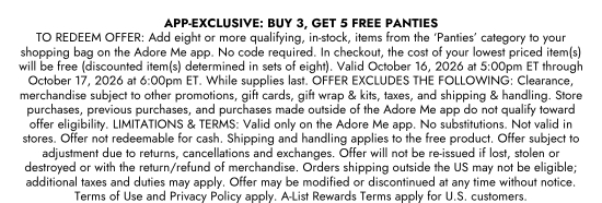 App Exclusive - buy 3, get 5 free panties. TO REDEEM OFFER: Add eight or more qualifying, in-stock, items from the Panties category to your shopping bag on the Adore Me app. No code required. In checkout, the cost of your lowest priced item(s) will be free (discounted item(s) determined in sets of eight). Valid October 16, 2026 at 5:00pm ET through October 17, 2026 at 6:00pm ET. While supplies last. OFFER EXCLUDES THE FOLLOWING: Clearance, merchandise subject to other promotions, gift cards, gift wrap and kits, taxes, and shipping and handling. Store purchases, previous purchases, and purchases made outside of the Adore Me app do not qualify toward offer eligibility. LIMITATIONS & TERMS: Valid only on the Adore Me app. No substitutions. Not valid in stores. Offer not redeemable for cash. Shipping and handling applies to the free product. Offer subject to adjustment due to returns, cancellations and exchanges. Offer will not be re-issued if lost, stolen or destroyed or with the return/refund of merchandise. Orders shipping outside the US may not be eligible; additional taxes and duties may apply. Offer may be modified or discontinued at any time without notice. Terms of Use and Privacy Policy apply. A-List Rewards Terms apply for U.S. customers.