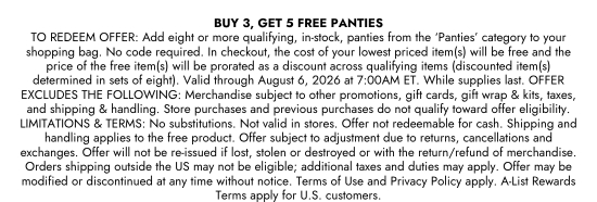 BUY 3, GET 5 FREE PANTIES. TO REDEEM OFFER: Add eight or more qualifying, in-stock, panties from the PANTIES category to your shopping bag. No code required. In checkout, the cost of your lowest priced item(s) will be free and the price of the free item(s) will be prorated as a discount across qualifying items (discounted item(s) determined in sets of eight). Valid through August 6, 2026 at 7:00AM ET. While supplies last. OFFER EXCLUDES THE FOLLOWING: Merchandise subject to other promotions, gift cards, gift wrap and kits, taxes, and shipping and handling. Store purchases and previous purchases do not qualify toward offer eligibility. LIMITATIONS and TERMS: No substitutions. Not valid in stores. Offer not redeemable for cash. Shipping and handling applies to the free product. Offer subject to adjustment due to returns, cancellations and exchanges. Offer will not be re-issued if lost, stolen or destroyed or with the return/refund of merchandise. Orders shipping outside the US may not be eligible; additional taxes and duties may apply. Offer may be modified or discontinued at any time without notice. Terms of Use and Privacy Policy apply. A-List Rewards Terms apply for U.S. customers.