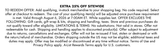 EXTRA 25 PERCENT OFF SITEWIDE. TO REDEEM OFFER: Add qualifying, in-stock merchandise to your shopping bag. No code required. Select offer at checkout to redeem. The cost of your qualifying item(s) will be adjusted once purchase requirement is met. Valid through August 6, 2026 at 7:00AM ET. While supplies last. OFFER EXCLUDES THE FOLLOWING: Gift cards, gift wrap and kits, shipping and handling, taxes. Store and previous purchases do not qualify toward offer eligibility. LIMITATIONS and TERMS: No substitutions. Not valid in stores. Offer not redeemable for cash. Shipping and handling applies to discounted product(s). Offer subject to adjustment due to returns, cancellations and exchanges. Offer will not be re-issued if lost, stolen or destroyed or with the return/refund of merchandise. Orders shipping outside the US may not be eligible; additional taxes and duties may apply. Offer may be modified or discontinued at any time without notice. Terms of Use and Privacy Policy apply. A-List Rewards Terms apply for U.S. customers.