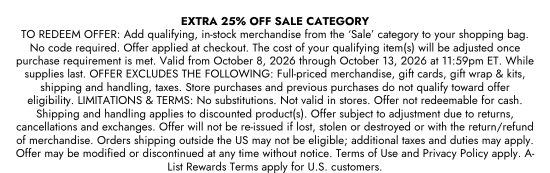 Extra 25 percent off sale category. TO REDEEM OFFER - Add qualifying, in-stock merchandise from the Sale category to your shopping bag. No code required. Offer applied at checkout. The cost of your qualifying item(s) will be adjusted once purchase requirement is met. Valid from October 8, 2026 through October 13, 2026 at 11:59pm ET. While supplies last. OFFER EXCLUDES THE FOLLOWING - Full-priced merchandise, gift cards, gift wrap and kits, shipping and handling, taxes. Store purchases and previous purchases do not qualify toward offer eligibility. LIMITATIONS and TERMS - No substitutions. Not valid in stores. Offer not redeemable for cash. Shipping and handling applies to discounted product(s). Offer subject to adjustment due to returns, cancellations and exchanges. Offer will not be re-issued if lost, stolen or destroyed or with the return/refund of merchandise. Orders shipping outside the US may not be eligible; additional taxes and duties may apply. Offer may be modified or discontinued at any time without notice. Terms of Use and Privacy Policy apply. A-List Rewards Terms apply for U.S. customers.