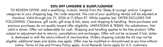 25 percent OFF LINGERIE and SLEEP or LOUNGE TO REDEEM. OFFER: Add a qualifying, in-stock, item(s) from the Sleep and Lounge and/or Lingerie categories to your shopping bag. No code required. The cost of your qualifying item(s) will be adjusted at checkout. Valid through July 21, 2026 at 11:59pm ET. While supplies last. OFFER EXCLUDES THE FOLLOWING: Clearance, gift cards, gift wrap and kits, taxes, and shipping and handling. Store purchases and previous purchases do not qualify toward offer eligibility. LIMITATIONS and TERMS: No substitutions. Not valid in stores. Offer not redeemable for cash. Shipping and handling applies to the free product. Offer subject to adjustment due to returns, cancellations and exchanges. Offer will not be re-issued if lost, stolen or destroyed or with the return/refund of merchandise. Orders shipping outside the US may not be eligible; additional taxes and duties may apply. Offer may be modified or discontinued at any time without notice. Terms of Use and Privacy Policy apply. A-List Rewards Terms apply for U.S. customers.