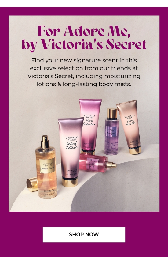 For Adore Me, by VS. Find your new signature scent in this exclusive selection from our friends at VS, including moisturizing lotions and long-lasting body mists.