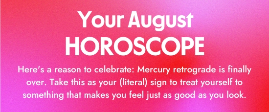 Your August Horoscope. Here is a reason to celebrate - Mercury retrograde is finally over. Take this as your literal sign to treat yourself to something that makes you feel just as good as you look.